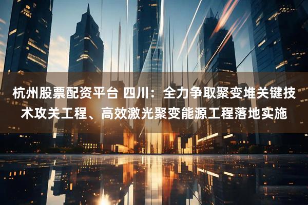 杭州股票配资平台 四川：全力争取聚变堆关键技术攻关工程、高效激光聚变能源工程落地实施