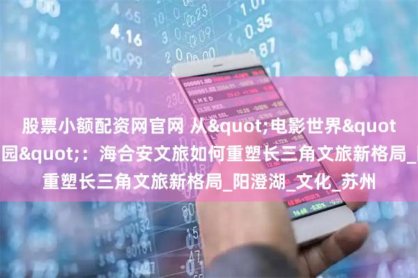 股票小额配资网官网 从"电影世界"到"半岛乐园"：海合安文旅如何重塑长三角文旅新格局_阳澄湖_文化_苏州