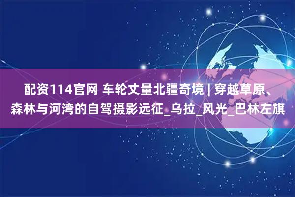 配资114官网 车轮丈量北疆奇境 | 穿越草原、森林与河湾的自驾摄影远征_乌拉_风光_巴林左旗
