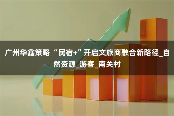 广州华鑫策略 “民宿+”开启文旅商融合新路径_自然资源_游客_南关村