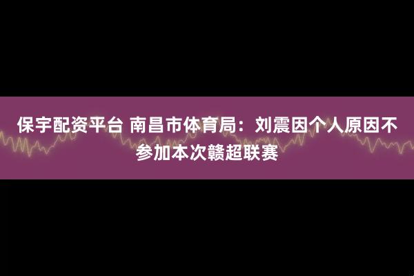 保宇配资平台 南昌市体育局：刘震因个人原因不参加本次赣超联赛