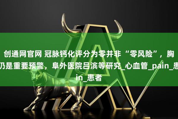 创通网官网 冠脉钙化评分为零并非 “零风险”，胸痛仍是重要预警，阜外医院吕滨等研究_心血管_pain_患者