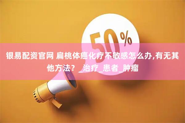 银易配资官网 扁桃体癌化疗不敏感怎么办,有无其他方法？_治疗_患者_肿瘤