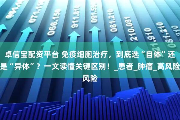 卓信宝配资平台 免疫细胞治疗，到底选“自体”还是“异体”？一文读懂关键区别！_患者_肿瘤_高风险