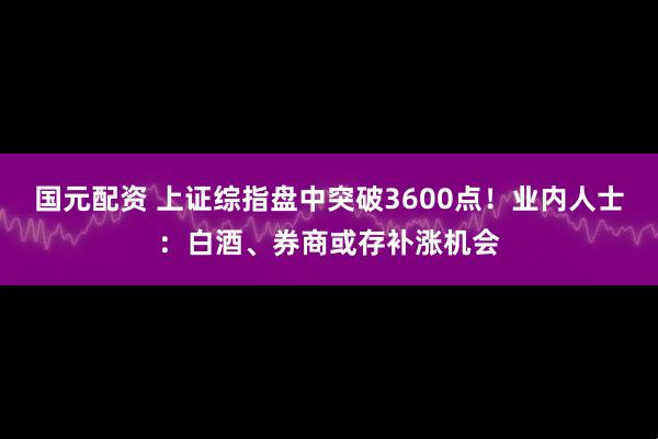 国元配资 上证综指盘中突破3600点！业内人士：白酒、券商或存补涨机会