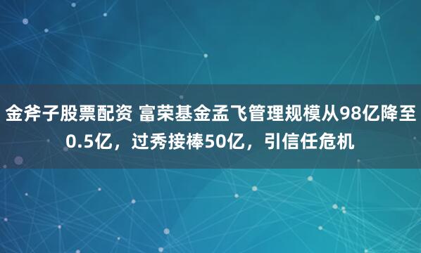 金斧子股票配资 富荣基金孟飞管理规模从98亿降至0.5亿，过秀接棒50亿，引信任危机