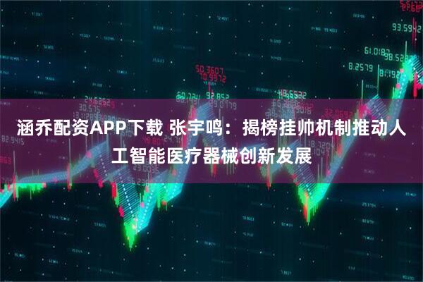 涵乔配资APP下载 张宇鸣：揭榜挂帅机制推动人工智能医疗器械创新发展
