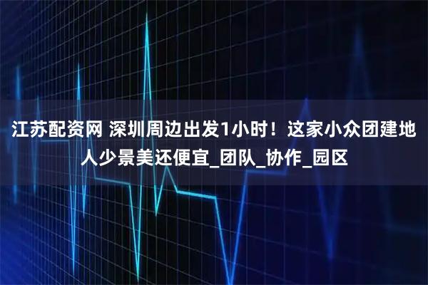 江苏配资网 深圳周边出发1小时！这家小众团建地人少景美还便宜_团队_协作_园区