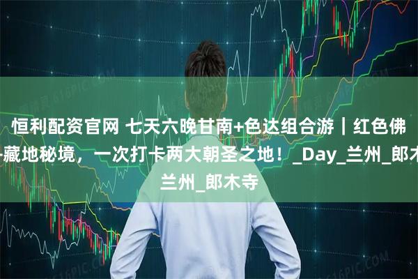 恒利配资官网 七天六晚甘南+色达组合游｜红色佛国+藏地秘境，一次打卡两大朝圣之地！_Day_兰州_郎木寺