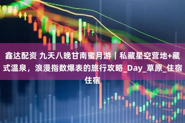 鑫达配资 九天八晚甘南蜜月游｜私藏星空营地+藏式温泉，浪漫指数爆表的旅行攻略_Day_草原_住宿