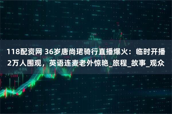118配资网 36岁唐尚珺骑行直播爆火：临时开播2万人围观，英语连麦老外惊艳_旅程_故事_观众