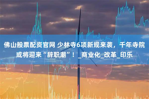 佛山股票配资官网 少林寺6项新规来袭，千年寺院或将迎来“辞职潮”！_商业化_改革_印乐