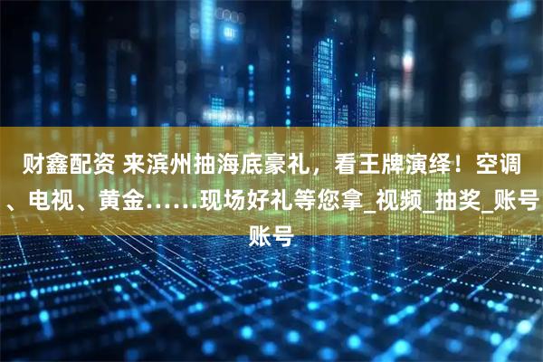 财鑫配资 来滨州抽海底豪礼，看王牌演绎！空调、电视、黄金……现场好礼等您拿_视频_抽奖_账号