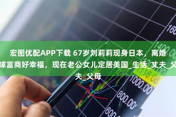 宏图优配APP下载 67岁刘莉莉现身日本，离婚后嫁富商好幸福，现在老公女儿定居美国_生活_丈夫_父母