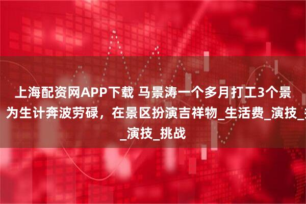 上海配资网APP下载 马景涛一个多月打工3个景区 ，为生计奔波劳碌，在景区扮演吉祥物_生活费_演技_挑战