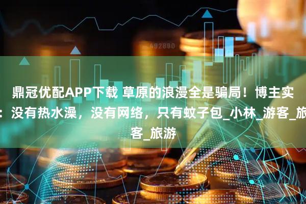 鼎冠优配APP下载 草原的浪漫全是骗局！博主实拍：没有热水澡，没有网络，只有蚊子包_小林_游客_旅游