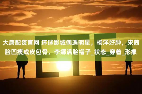 大唐配资官网 环球影城偶遇明星，杨洋好肿，宋茜脸凹瘦成皮包骨，李娜满脸褶子_状态_穿着_形象