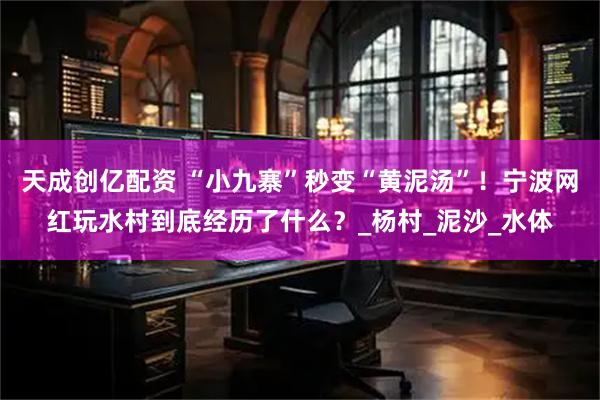 天成创亿配资 “小九寨”秒变“黄泥汤”！宁波网红玩水村到底经历了什么？_杨村_泥沙_水体