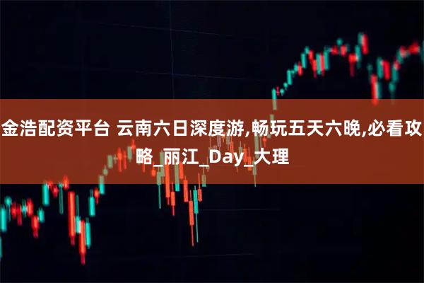 金浩配资平台 云南六日深度游,畅玩五天六晚,必看攻略_丽江_Day_大理