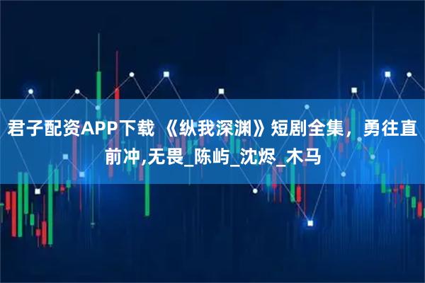 君子配资APP下载 《纵我深渊》短剧全集，勇往直前冲,无畏_陈屿_沈烬_木马