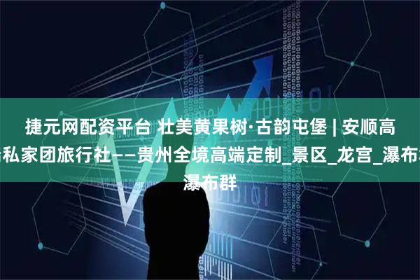 捷元网配资平台 壮美黄果树·古韵屯堡 | 安顺高端私家团旅行社——贵州全境高端定制_景区_龙宫_瀑布群