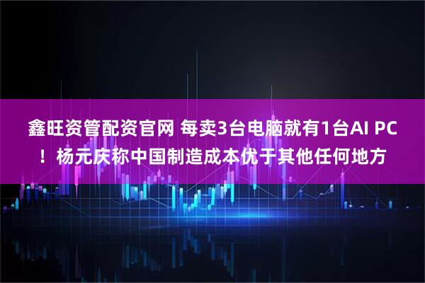 鑫旺资管配资官网 每卖3台电脑就有1台AI PC!杨元庆称中国制造成本优于其他任何地方