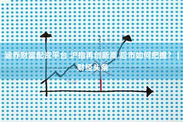 涵乔财富配资平台 沪指再创新高 后市如何把握？ | 财经头条