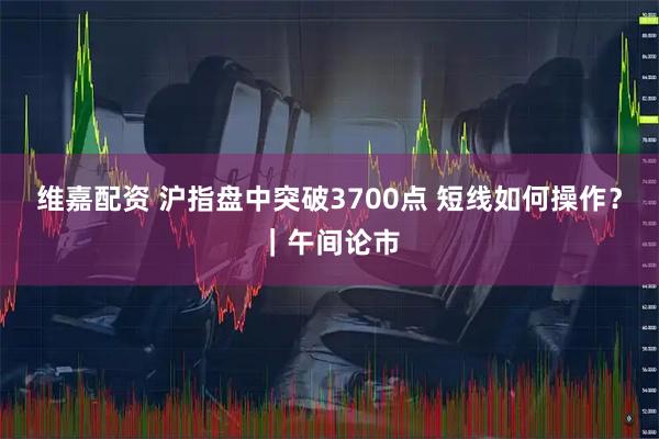 维嘉配资 沪指盘中突破3700点 短线如何操作？｜午间论市