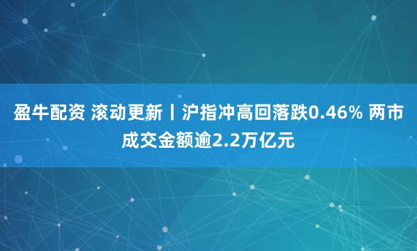 盈牛配资 滚动更新丨沪指冲高回落跌0.46% 两市成交金额逾2.2万亿元