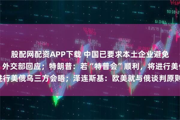股配网配资APP下载 中国已要求本土企业避免使用英伟达H20芯片？外交部回应；特朗普：若“特普会”顺利，将进行美俄乌三方会晤；泽连斯基：欧美就与俄谈判原则达成五项共识丨早报