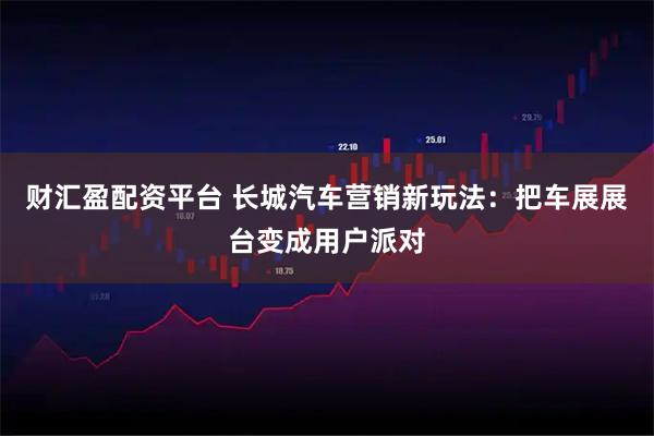 财汇盈配资平台 长城汽车营销新玩法：把车展展台变成用户派对