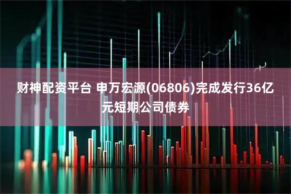 财神配资平台 申万宏源(06806)完成发行36亿元短期公司债券