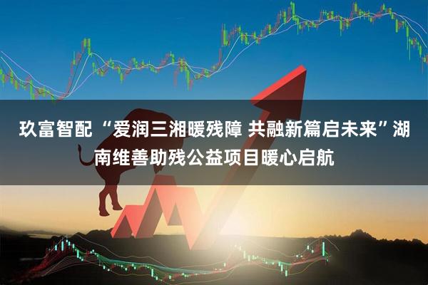 玖富智配 “爱润三湘暖残障 共融新篇启未来”湖南维善助残公益项目暖心启航